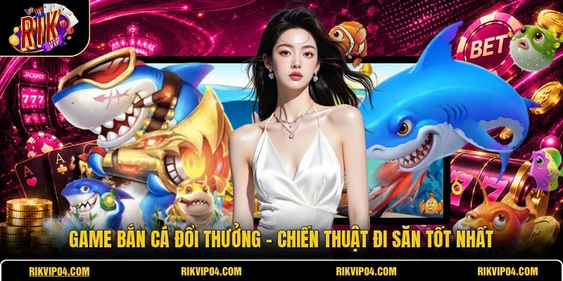 Game Bắn Cá Đổi Thưởng - Chiến Thuật Đi Săn Tốt Nhất